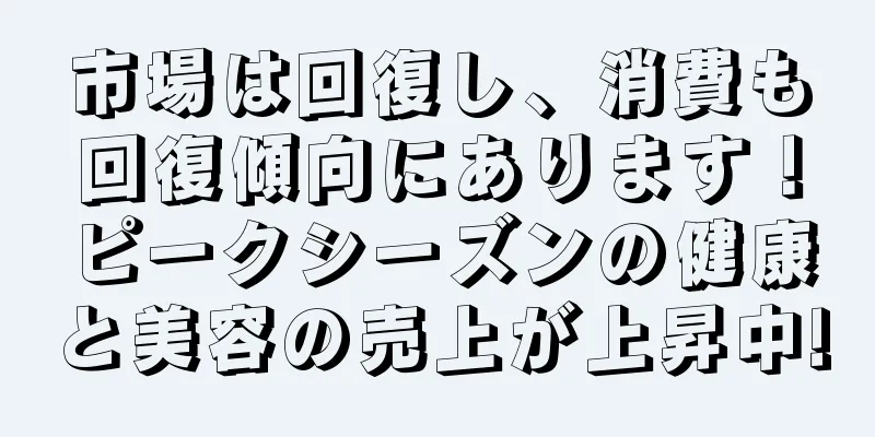 市場は回復し、消費も回復傾向にあります！ピークシーズンの健康と美容の売上が上昇中!