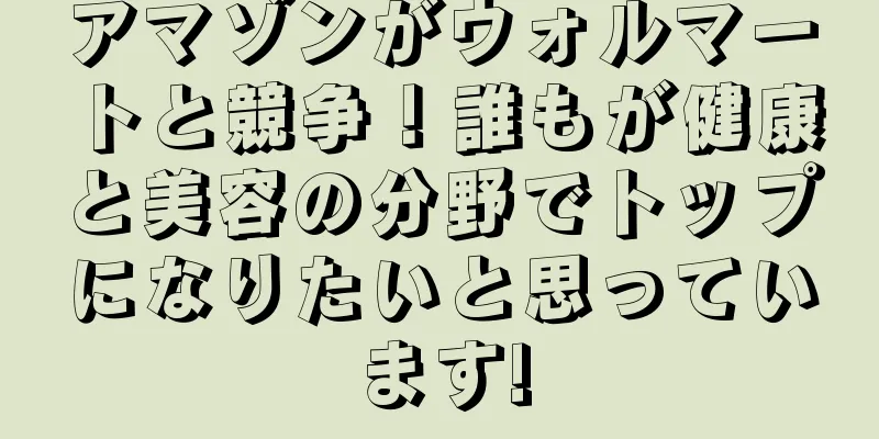 アマゾンがウォルマートと競争！誰もが健康と美容の分野でトップになりたいと思っています!
