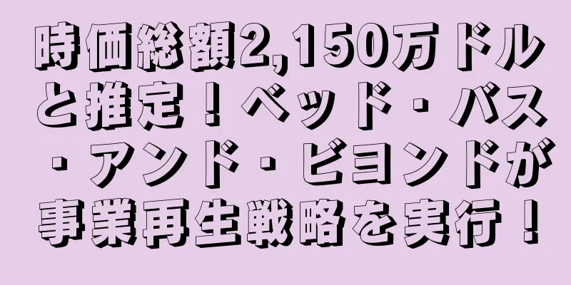 時価総額2,150万ドルと推定！ベッド・バス・アンド・ビヨンドが事業再生戦略を実行！