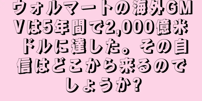 ウォルマートの海外GMVは5年間で2,000億米ドルに達した。その自信はどこから来るのでしょうか?
