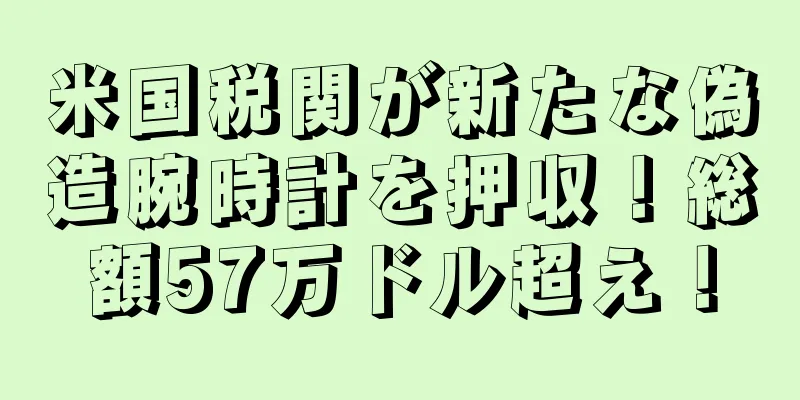 米国税関が新たな偽造腕時計を押収！総額57万ドル超え！