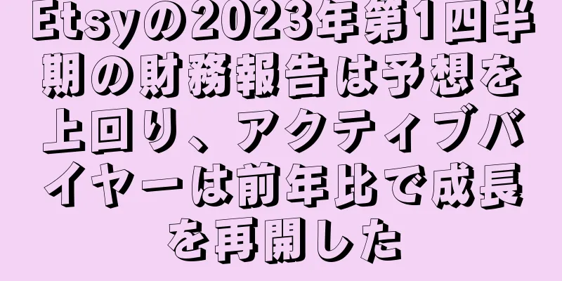 Etsyの2023年第1四半期の財務報告は予想を上回り、アクティブバイヤーは前年比で成長を再開した