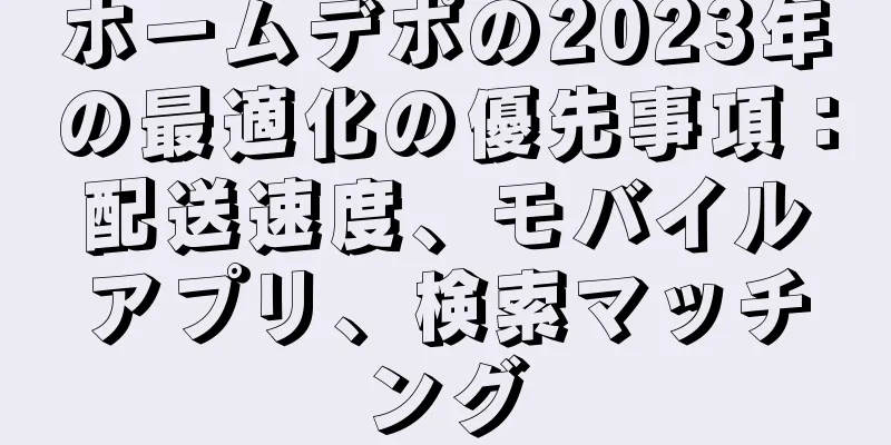 ホームデポの2023年の最適化の優先事項：配送速度、モバイルアプリ、検索マッチング