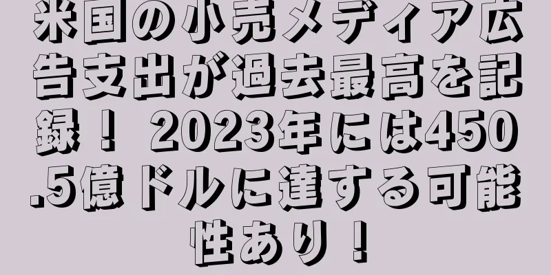 米国の小売メディア広告支出が過去最高を記録！ 2023年には450.5億ドルに達する可能性あり！