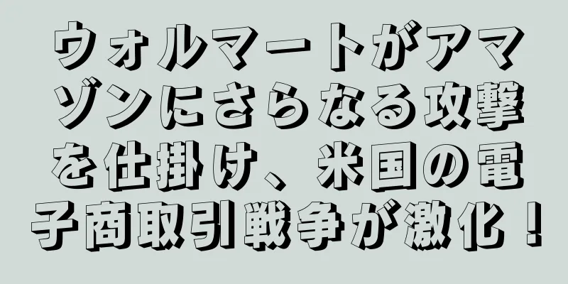 ウォルマートがアマゾンにさらなる攻撃を仕掛け、米国の電子商取引戦争が激化！