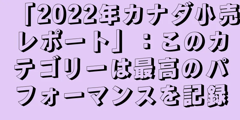 「2022年カナダ小売レポート」：このカテゴリーは最高のパフォーマンスを記録