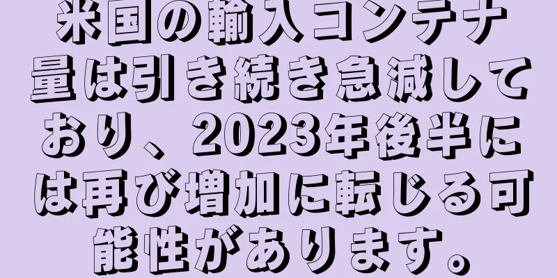 米国の輸入コンテナ量は引き続き急減しており、2023年後半には再び増加に転じる可能性があります。