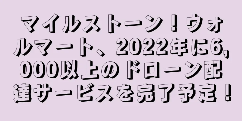 マイルストーン！ウォルマート、2022年に6,000以上のドローン配達サービスを完了予定！