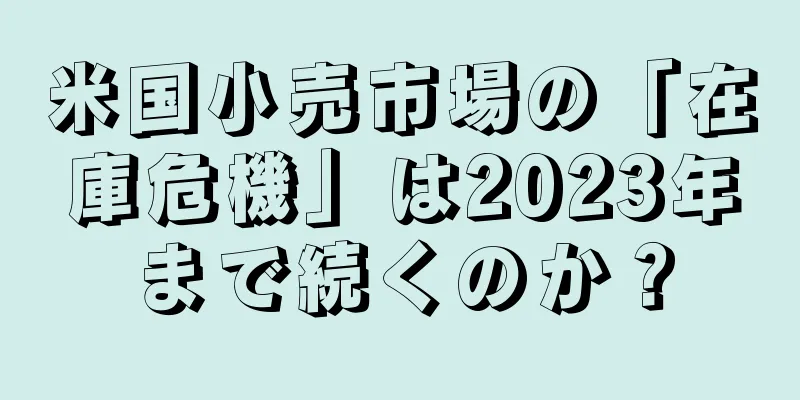 米国小売市場の「在庫危機」は2023年まで続くのか？