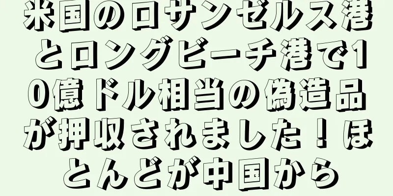 米国のロサンゼルス港とロングビーチ港で10億ドル相当の偽造品が押収されました！ほとんどが中国から