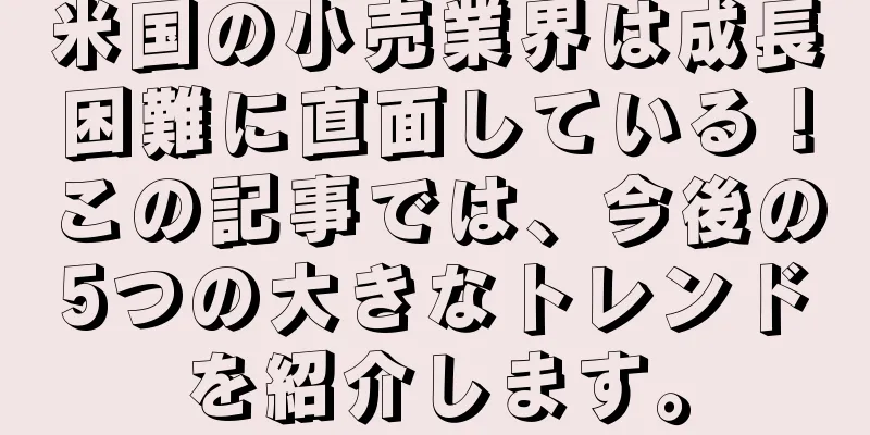 米国の小売業界は成長困難に直面している！この記事では、今後の5つの大きなトレンドを紹介します。