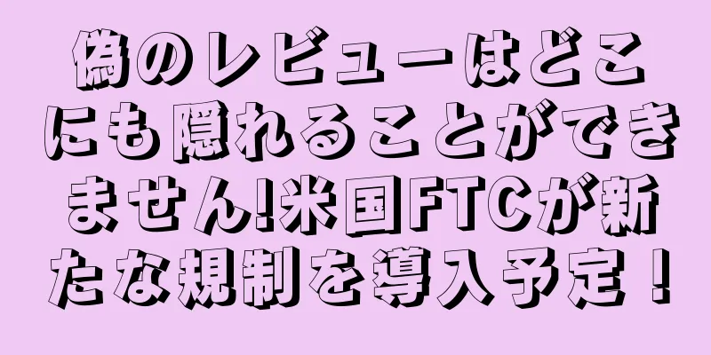 偽のレビューはどこにも隠れることができません!米国FTCが新たな規制を導入予定！
