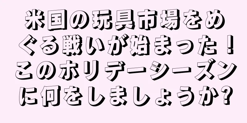 米国の玩具市場をめぐる戦いが始まった！このホリデーシーズンに何をしましょうか?
