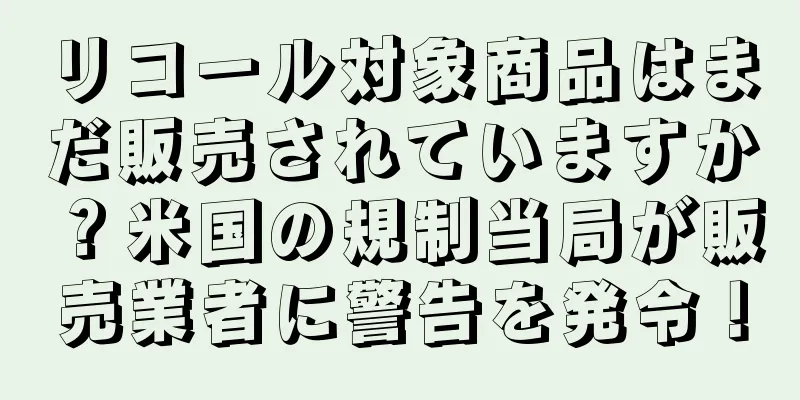 リコール対象商品はまだ販売されていますか？米国の規制当局が販売業者に警告を発令！