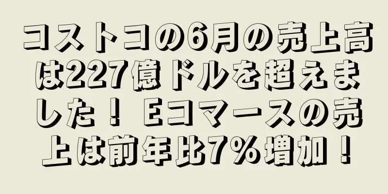 コストコの6月の売上高は227億ドルを超えました！ Eコマースの売上は前年比7％増加！