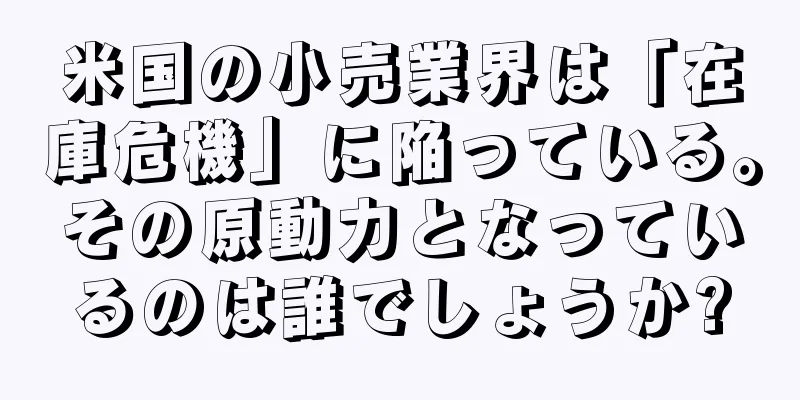 米国の小売業界は「在庫危機」に陥っている。その原動力となっているのは誰でしょうか?