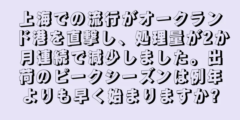 上海での流行がオークランド港を直撃し、処理量が2か月連続で減少しました。出荷のピークシーズンは例年よりも早く始まりますか?