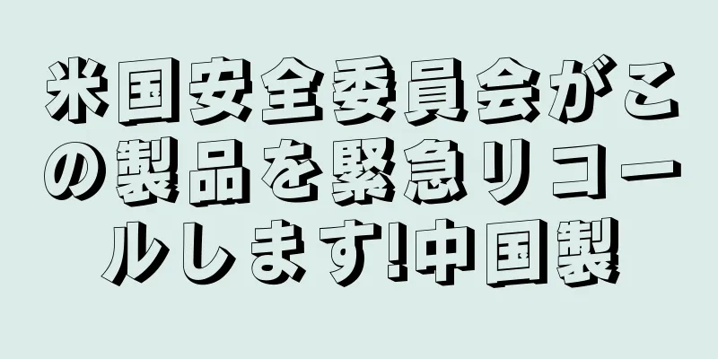 米国安全委員会がこの製品を緊急リコールします!中国製