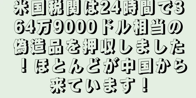 米国税関は24時間で364万9000ドル相当の偽造品を押収しました！ほとんどが中国から来ています！