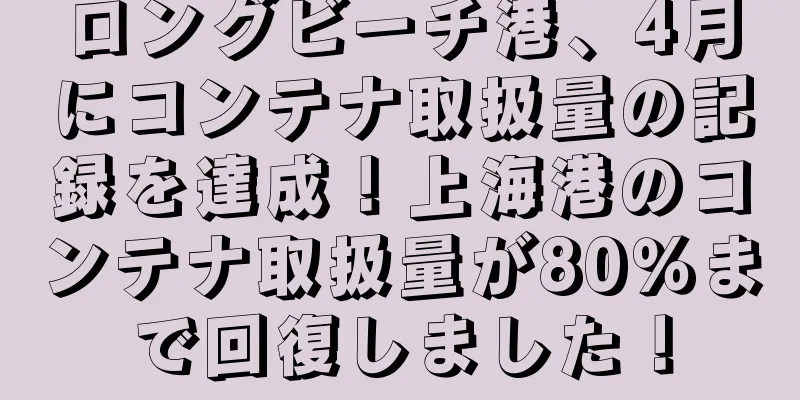 ロングビーチ港、4月にコンテナ取扱量の記録を達成！上海港のコンテナ取扱量が80％まで回復しました！