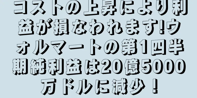 コストの上昇により利益が損なわれます!ウォルマートの第1四半期純利益は20億5000万ドルに減少！