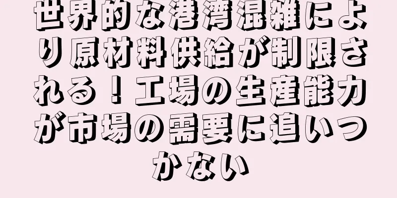 世界的な港湾混雑により原材料供給が制限される！工場の生産能力が市場の需要に追いつかない