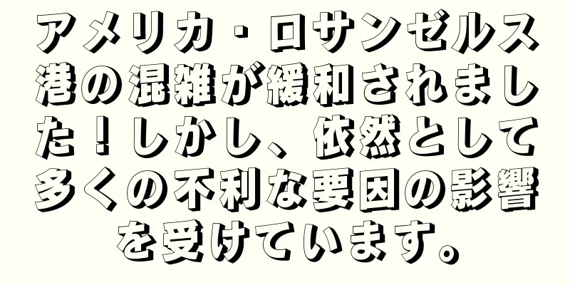 アメリカ・ロサンゼルス港の混雑が緩和されました！しかし、依然として多くの不利な要因の影響を受けています。