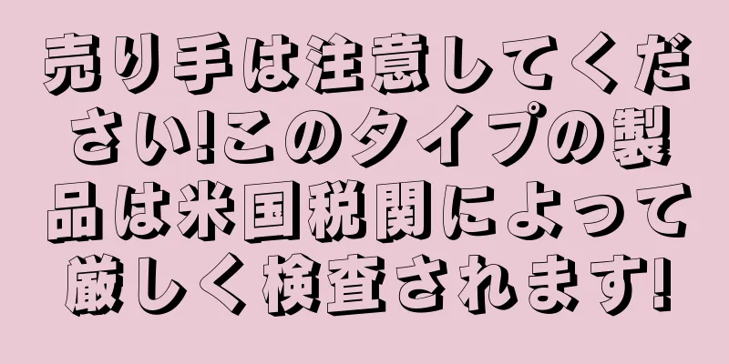 売り手は注意してください!このタイプの製品は米国税関によって厳しく検査されます!