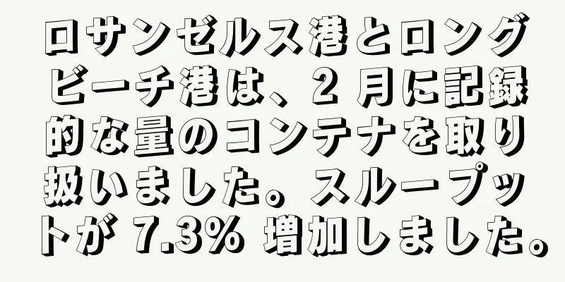 ロサンゼルス港とロングビーチ港は、2 月に記録的な量のコンテナを取り扱いました。スループットが 7.3% 増加しました。