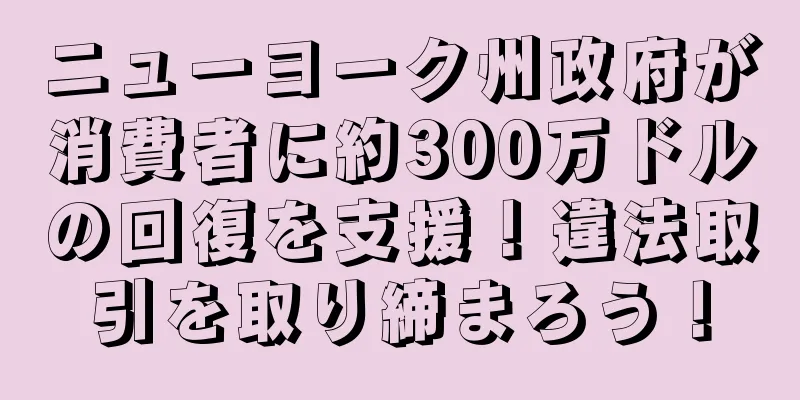 ニューヨーク州政府が消費者に約300万ドルの回復を支援！違法取引を取り締まろう！