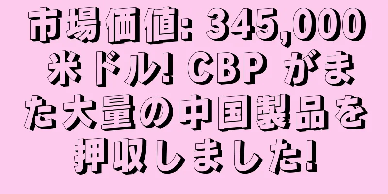 市場価値: 345,000 米ドル! CBP がまた大量の中国製品を押収しました!
