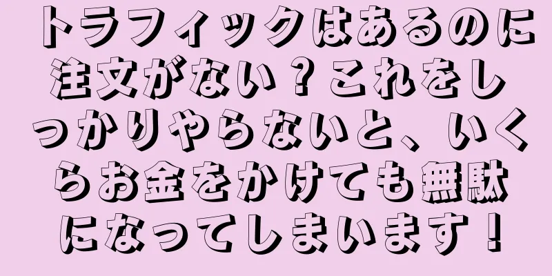 トラフィックはあるのに注文がない？これをしっかりやらないと、いくらお金をかけても無駄になってしまいます！