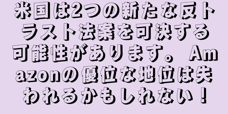 米国は2つの新たな反トラスト法案を可決する可能性があります。 Amazonの優位な地位は失われるかもしれない！