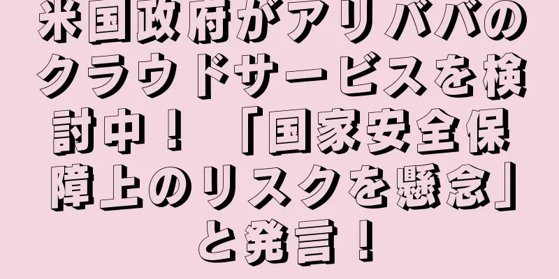 米国政府がアリババのクラウドサービスを検討中！ 「国家安全保障上のリスクを懸念」と発言！