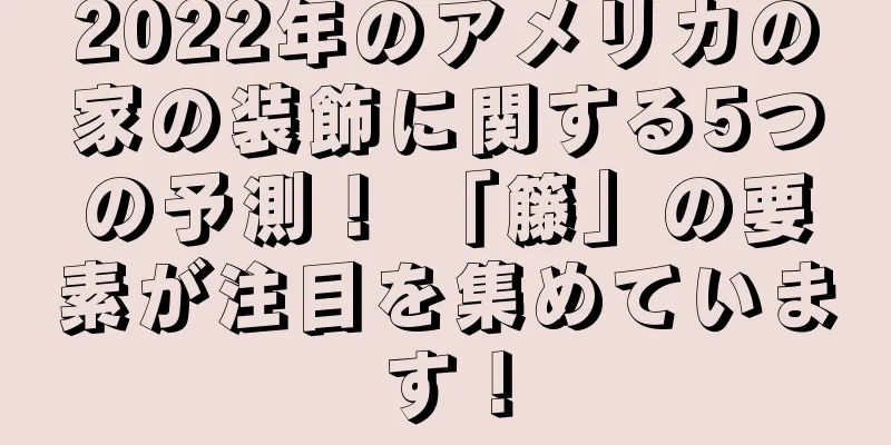 2022年のアメリカの家の装飾に関する5つの予測！ 「籐」の要素が注目を集めています！