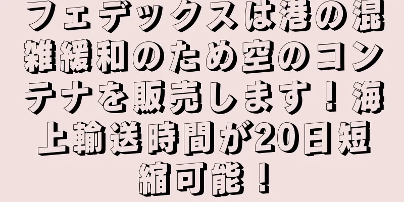 フェデックスは港の混雑緩和のため空のコンテナを販売します！海上輸送時間が20日短縮可能！