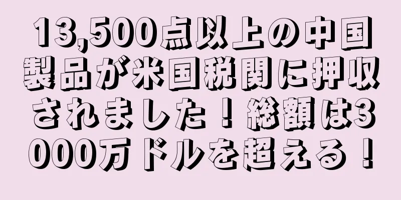 13,500点以上の中国製品が米国税関に押収されました！総額は3000万ドルを超える！