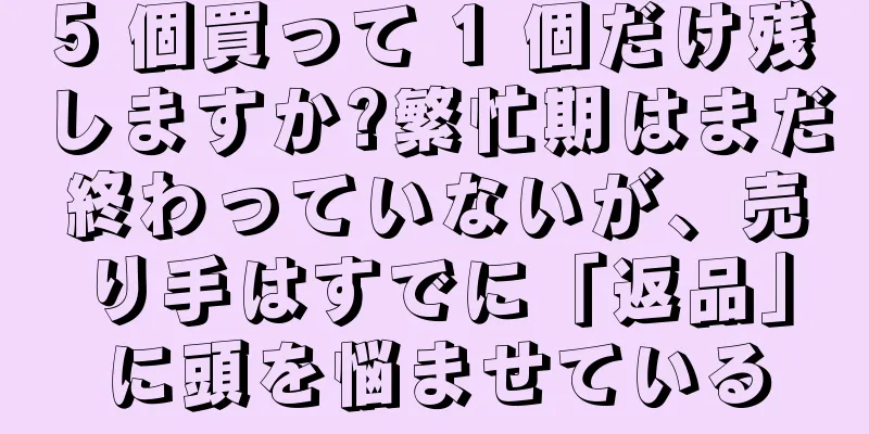 5 個買って 1 個だけ残しますか?繁忙期はまだ終わっていないが、売り手はすでに「返品」に頭を悩ませている