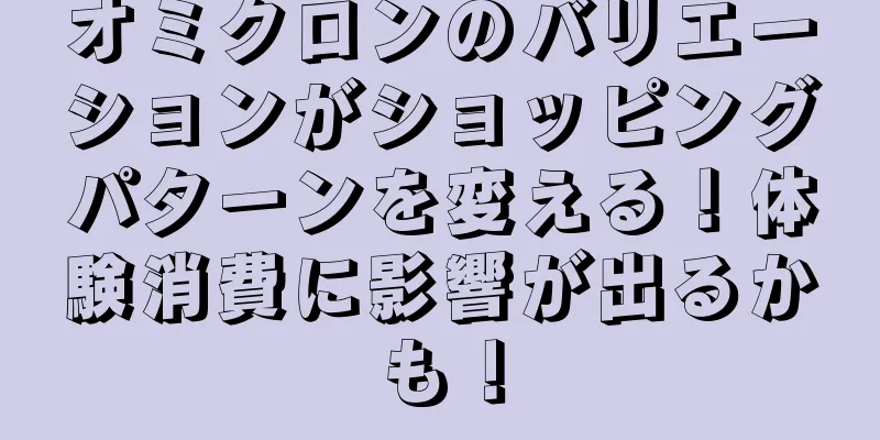 オミクロンのバリエーションがショッピングパターンを変える！体験消費に影響が出るかも！