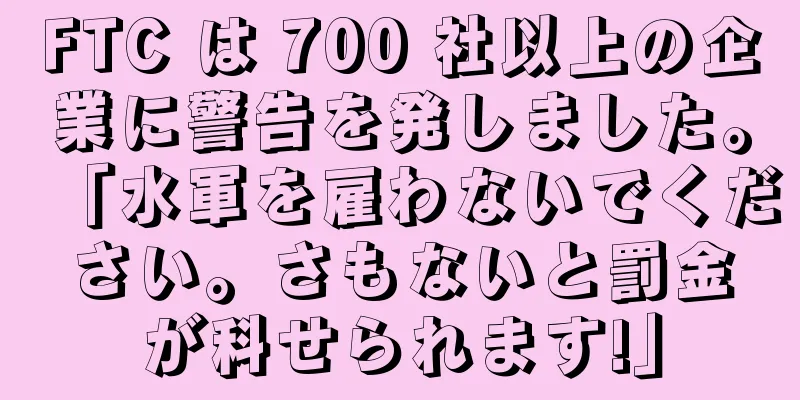 FTC は 700 社以上の企業に警告を発しました。「水軍を雇わないでください。さもないと罰金が科せられます!」
