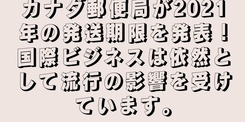 カナダ郵便局が2021年の発送期限を発表！国際ビジネスは依然として流行の影響を受けています。