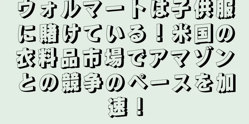 ウォルマートは子供服に賭けている！米国の衣料品市場でアマゾンとの競争のペースを加速！