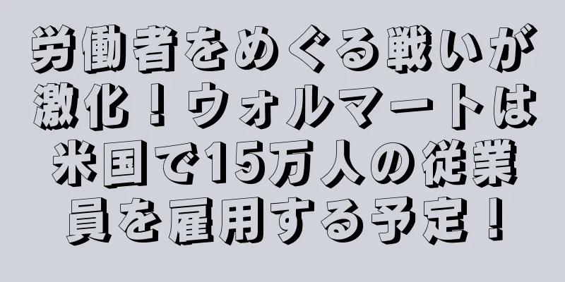 労働者をめぐる戦いが激化！ウォルマートは米国で15万人の従業員を雇用する予定！