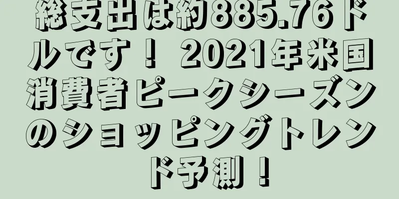 総支出は約885.76ドルです！ 2021年米国消費者ピークシーズンのショッピングトレンド予測！