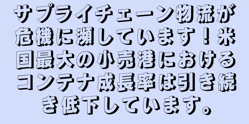 サプライチェーン物流が危機に瀕しています！米国最大の小売港におけるコンテナ成長率は引き続き低下しています。