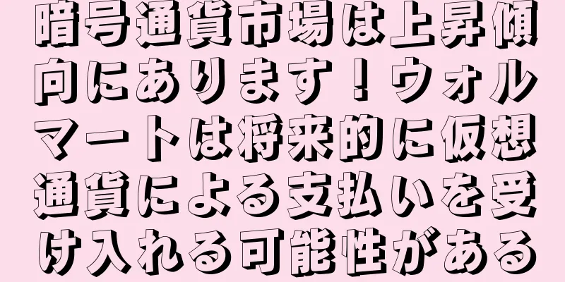 暗号通貨市場は上昇傾向にあります！ウォルマートは将来的に仮想通貨による支払いを受け入れる可能性がある