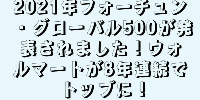 2021年フォーチュン・グローバル500が発表されました！ウォルマートが8年連続でトップに！