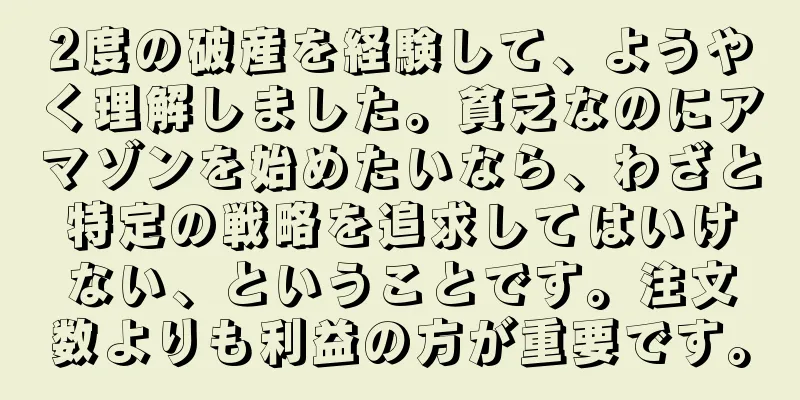 2度の破産を経験して、ようやく理解しました。貧乏なのにアマゾンを始めたいなら、わざと特定の戦略を追求してはいけない、ということです。注文数よりも利益の方が重要です。