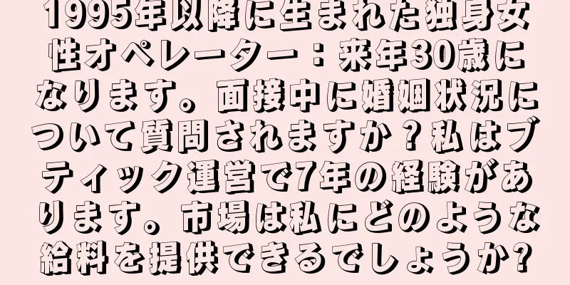 1995年以降に生まれた独身女性オペレーター：来年30歳になります。面接中に婚姻状況について質問されますか？私はブティック運営で7年の経験があります。市場は私にどのような給料を提供できるでしょうか?