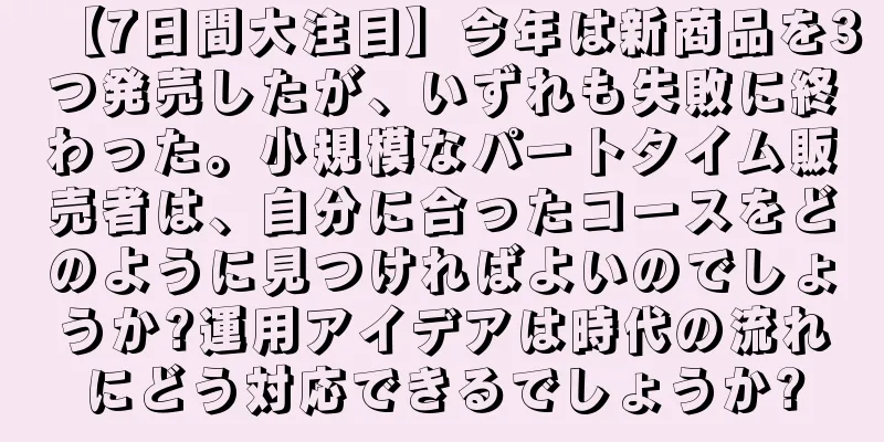 【7日間大注目】今年は新商品を3つ発売したが、いずれも失敗に終わった。小規模なパートタイム販売者は、自分に合ったコースをどのように見つければよいのでしょうか?運用アイデアは時代の流れにどう対応できるでしょうか?
